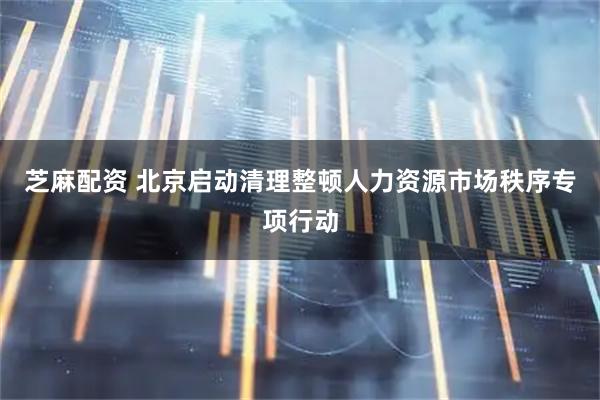 芝麻配资 北京启动清理整顿人力资源市场秩序专项行动