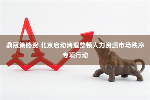 鼎冠策略资 北京启动清理整顿人力资源市场秩序专项行动
