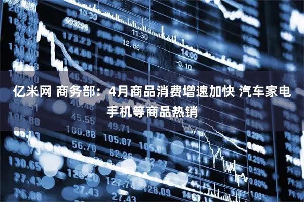 亿米网 商务部：4月商品消费增速加快 汽车家电手机等商品热销