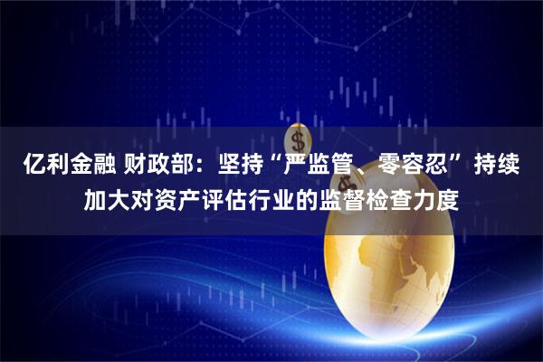 亿利金融 财政部：坚持“严监管、零容忍” 持续加大对资产评估行业的监督检查力度