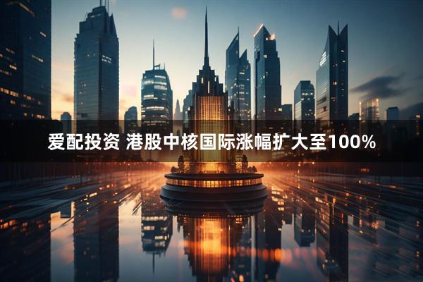 爱配投资 港股中核国际涨幅扩大至100%