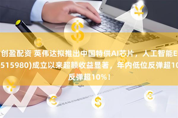 创盈配资 英伟达拟推出中国特供AI芯片，人工智能ETF(515980)成立以来超额收益显著，年内低位反弹超10%！