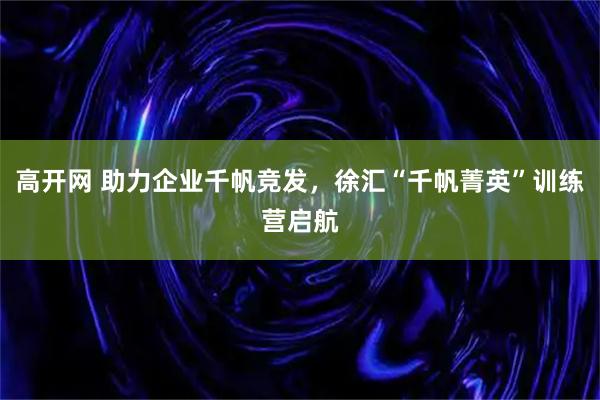 高开网 助力企业千帆竞发，徐汇“千帆菁英”训练营启航