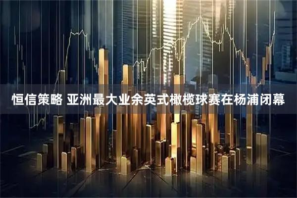 恒信策略 亚洲最大业余英式橄榄球赛在杨浦闭幕