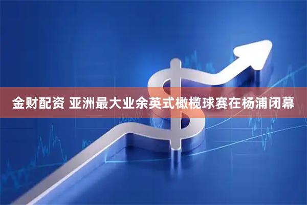 金财配资 亚洲最大业余英式橄榄球赛在杨浦闭幕