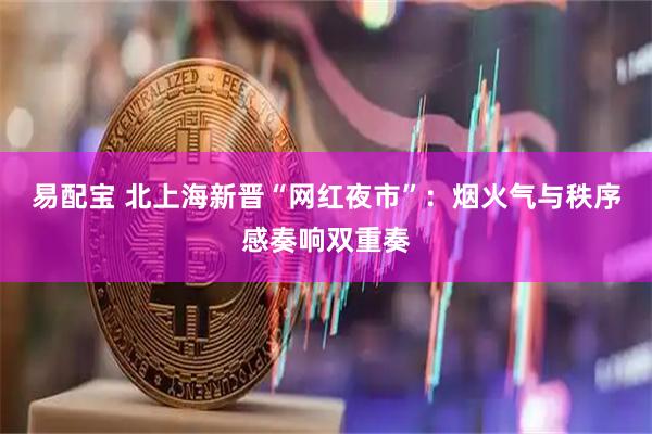 易配宝 北上海新晋“网红夜市”：烟火气与秩序感奏响双重奏