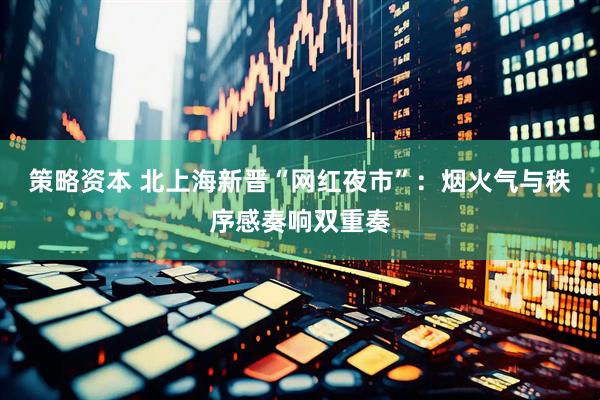 策略资本 北上海新晋“网红夜市”：烟火气与秩序感奏响双重奏