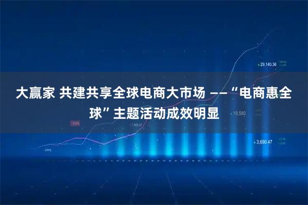 大赢家 共建共享全球电商大市场 ——“电商惠全球”主题活动成效明显