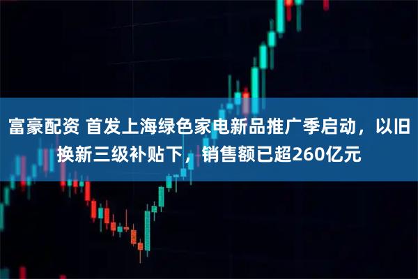 富豪配资 首发上海绿色家电新品推广季启动，以旧换新三级补贴下，销售额已超260亿元