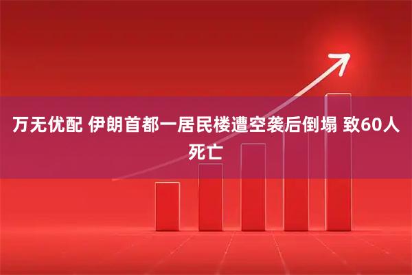 万无优配 伊朗首都一居民楼遭空袭后倒塌 致60人死亡