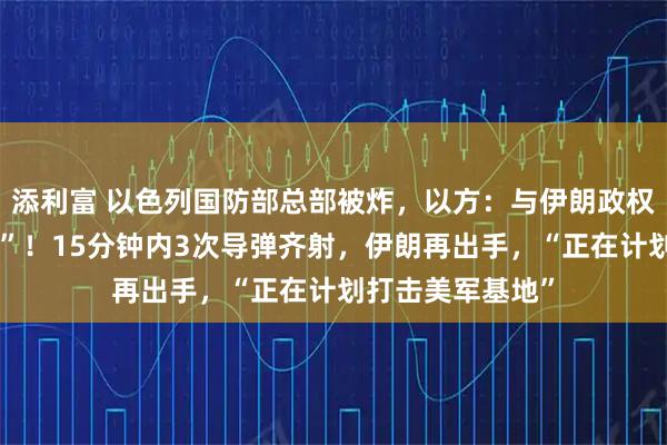添利富 以色列国防部总部被炸，以方：与伊朗政权处于“战争状态”！15分钟内3次导弹齐射，伊朗再出手，“正在计划打击美军基地”