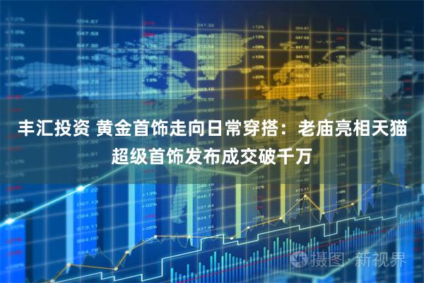 丰汇投资 黄金首饰走向日常穿搭：老庙亮相天猫超级首饰发布成交破千万