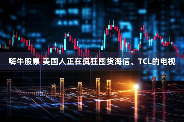 嗨牛股票 美国人正在疯狂囤货海信、TCL的电视