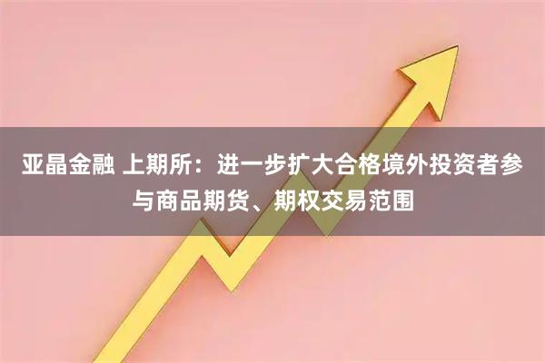 亚晶金融 上期所：进一步扩大合格境外投资者参与商品期货、期权交易范围