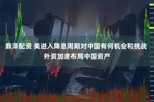 鼎泽配资 美进入降息周期对中国有何机会和挑战 外资加速布局中国资产
