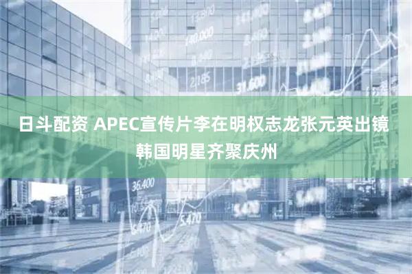 日斗配资 APEC宣传片李在明权志龙张元英出镜 韩国明星齐聚庆州