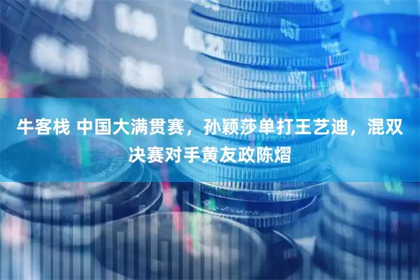 牛客栈 中国大满贯赛，孙颖莎单打王艺迪，混双决赛对手黄友政陈熠