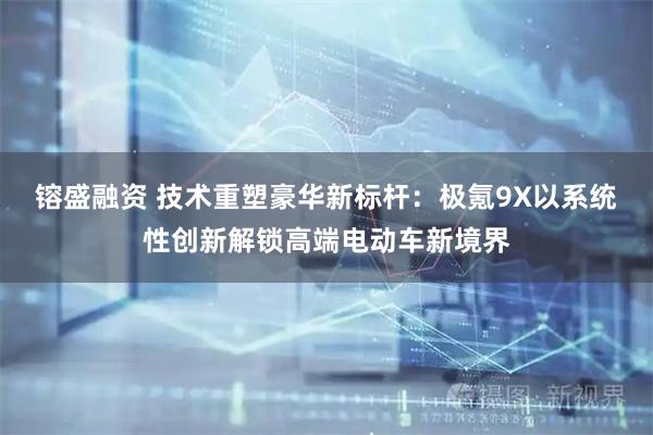 镕盛融资 技术重塑豪华新标杆：极氪9X以系统性创新解锁高端电动车新境界