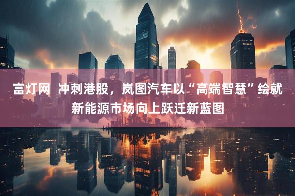 富灯网  冲刺港股，岚图汽车以“高端智慧”绘就新能源市场向上跃迁新蓝图
