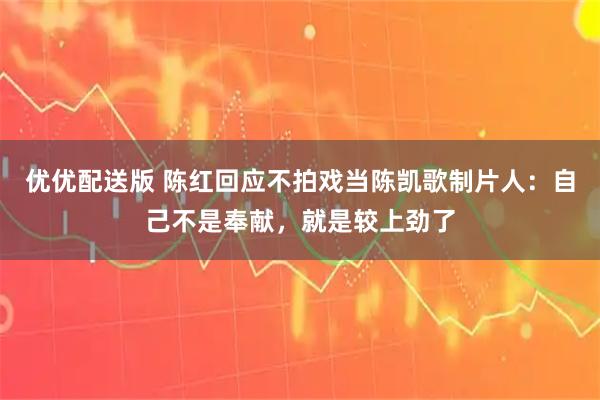 优优配送版 陈红回应不拍戏当陈凯歌制片人：自己不是奉献，就是较上劲了