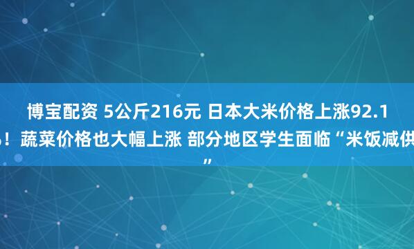 博宝配资 5公斤216元 日本大米价格上涨92.1%！蔬菜价格也大幅上涨 部分地区学生面临“米饭减供”