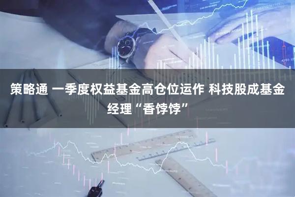 策略通 一季度权益基金高仓位运作 科技股成基金经理“香饽饽”