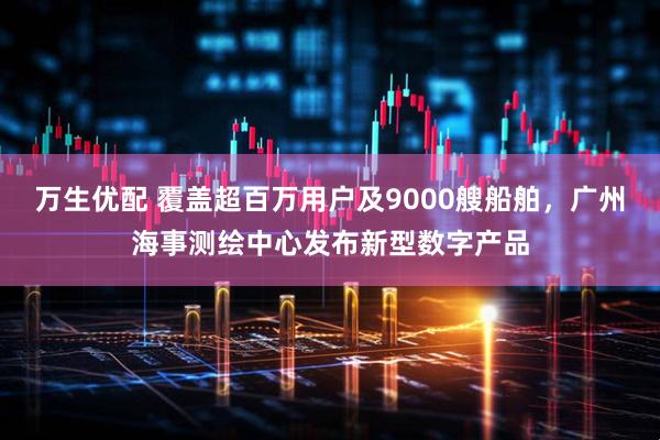 万生优配 覆盖超百万用户及9000艘船舶,广州海事测绘中心发布新型数字产品