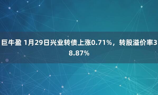 巨牛盈 1月29日兴业转债上涨0.71%，转股溢价率38.87%