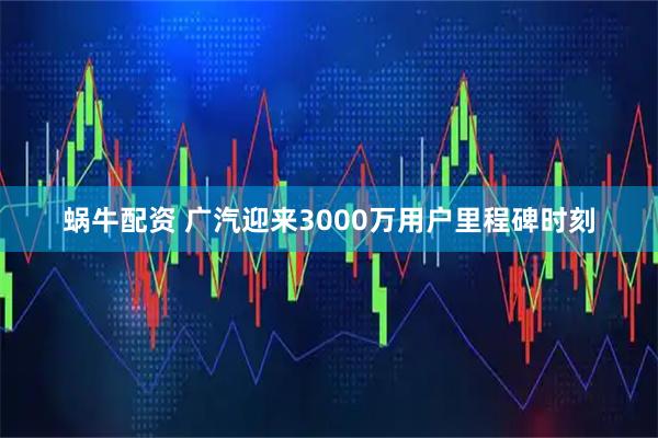 蜗牛配资 广汽迎来3000万用户里程碑时刻