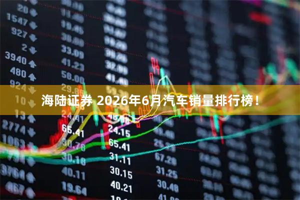 海陆证券 2026年6月汽车销量排行榜！