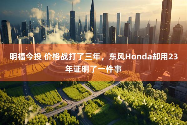 明福今投 价格战打了三年，东风Honda却用23年证明了一件事