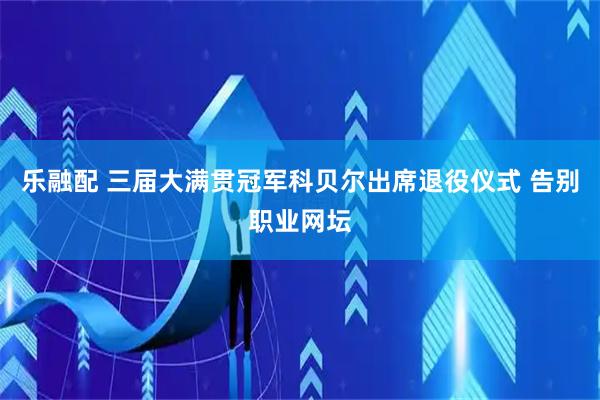 乐融配 三届大满贯冠军科贝尔出席退役仪式 告别职业网坛