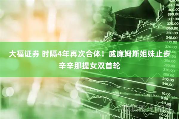 大福证券 时隔4年再次合体！威廉姆斯姐妹止步辛辛那提女双首轮