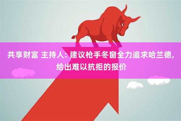 共享财富 主持人: 建议枪手冬窗全力追求哈兰德, 给出难以抗拒的报价