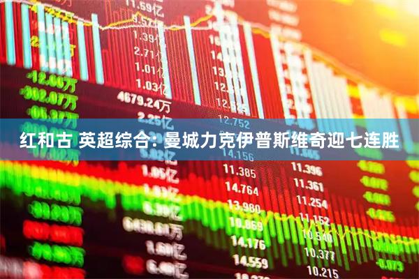 红和古 英超综合: 曼城力克伊普斯维奇迎七连胜